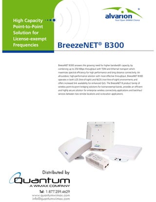High Capacity
Point-to-Point
Solution for
License-exempt
Frequencies      BreezeNET® B300

                 BreezeNET B300 answers the growing need for higher bandwidth capacity, by
                 combining up to 250 Mbps throughput with TDM and Ethernet transport which
                 maximizes spectral efﬁciency for high performance and long distance connectivity. An
                 all-outdoor, high-performance solution with more effective throughput, BreezeNET B300
                 operates in both LOS (line-of-sight) and NLOS (non-line-of-sight) environments and
                 offers increased link availability for enhanced QoS. The BreezeNET B product family of
                 wireless point-to-point bridging solutions for license-exempt bands, provides an efﬁcient
                 and highly secure solution for enterprise wireless connectivity applications and backhaul
                 services between two remote locations and co-location applications.
 