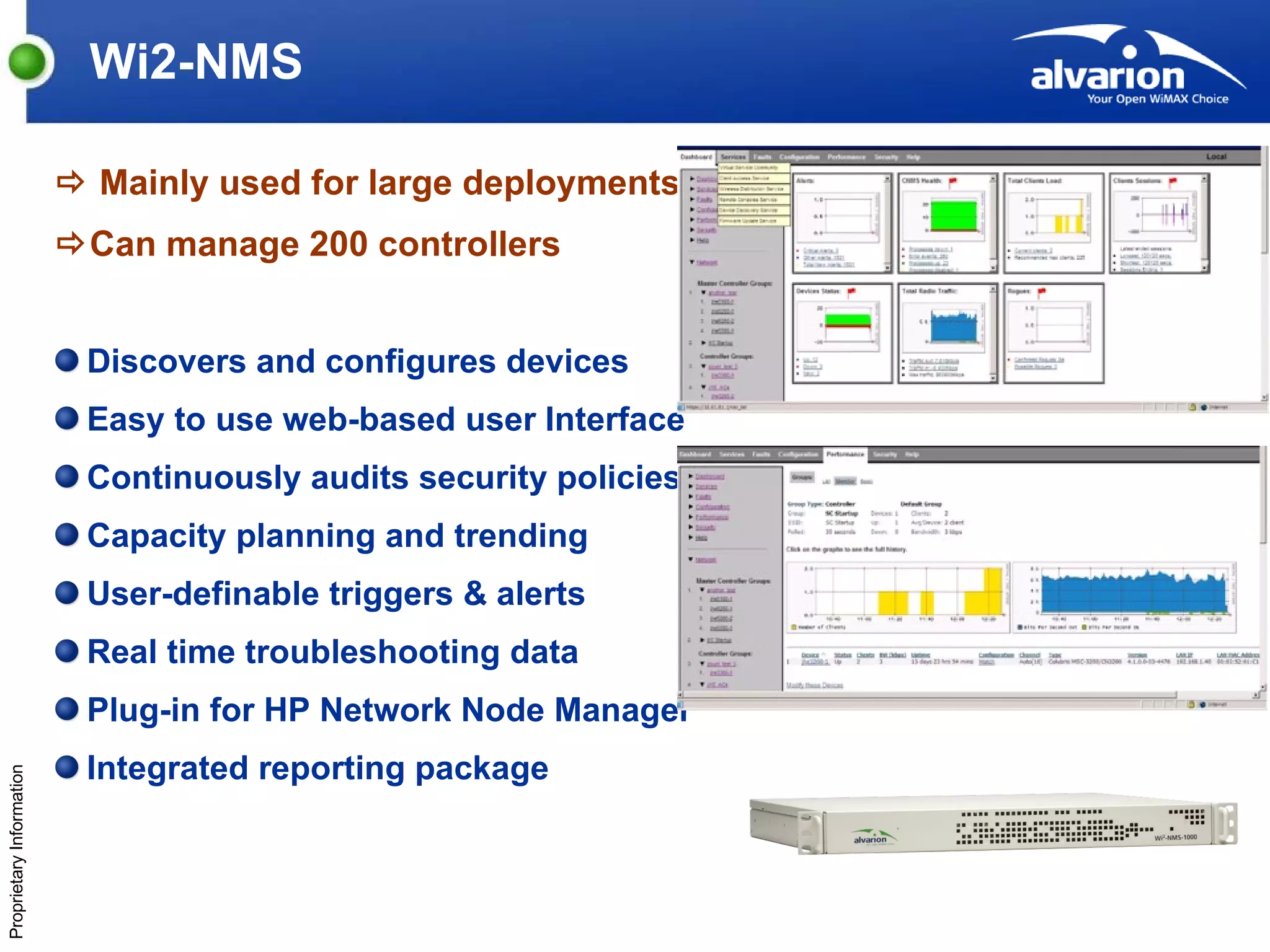 Wi2-NMS    Mainly used for large deployments  Can manage 200 controllers Discovers and configures devices Easy to use web-based user Interface Continuously audits security policies Capacity planning and trending User-definable triggers & alerts Real time troubleshooting data  Plug-in for HP Network Node Manager Integrated reporting package 