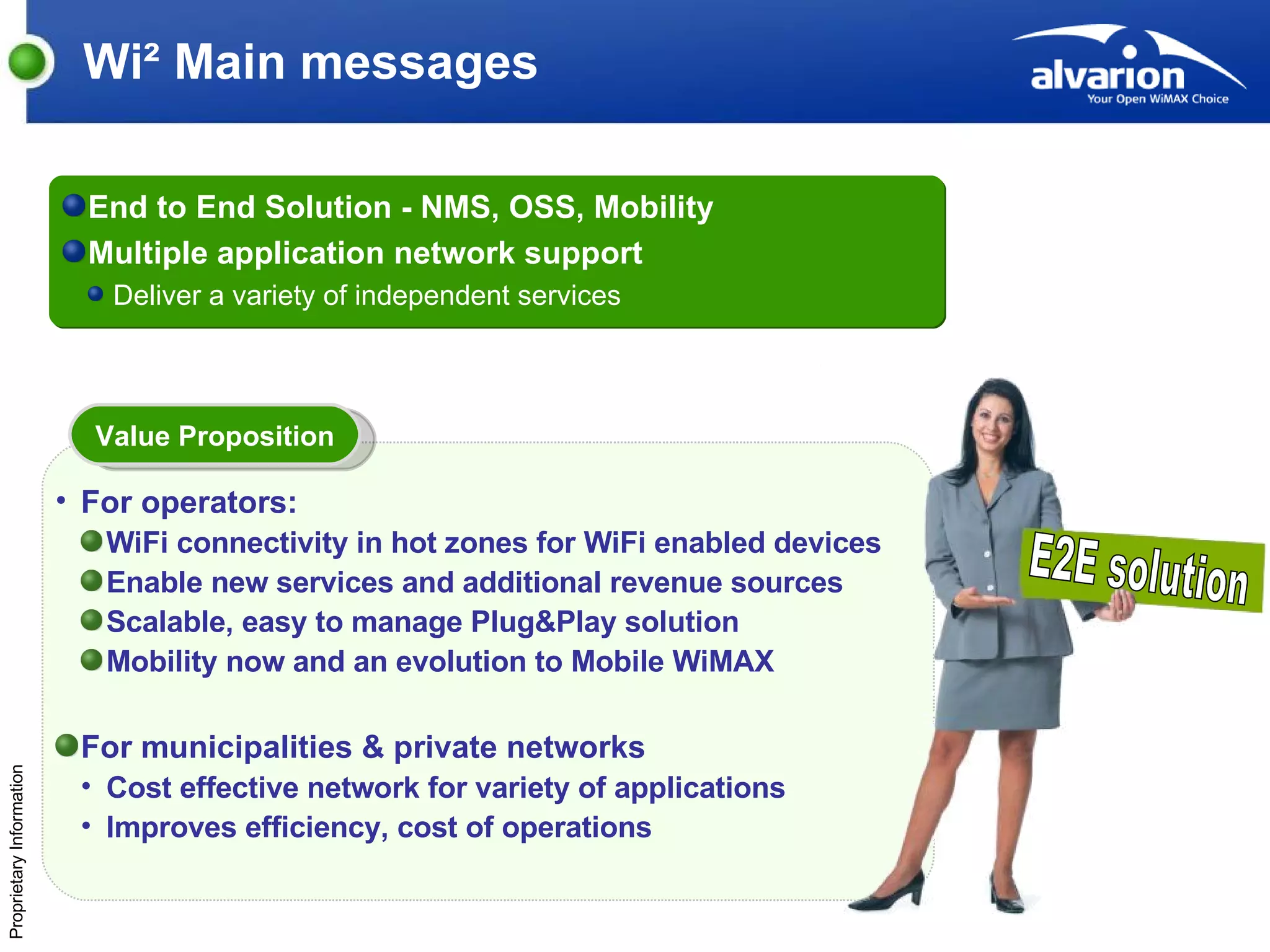 Wi² Main messages End to End Solution - NMS, OSS, Mobility Multiple application network support  Deliver a variety of independent services E2E solution For operators:   WiFi connectivity in hot zones for WiFi enabled devices Enable new services and additional revenue sources Scalable, easy to manage Plug&Play solution Mobility now and an evolution to Mobile WiMAX For municipalities & private networks Cost effective network for variety of applications  Improves efficiency, cost of   operations Value Proposition 