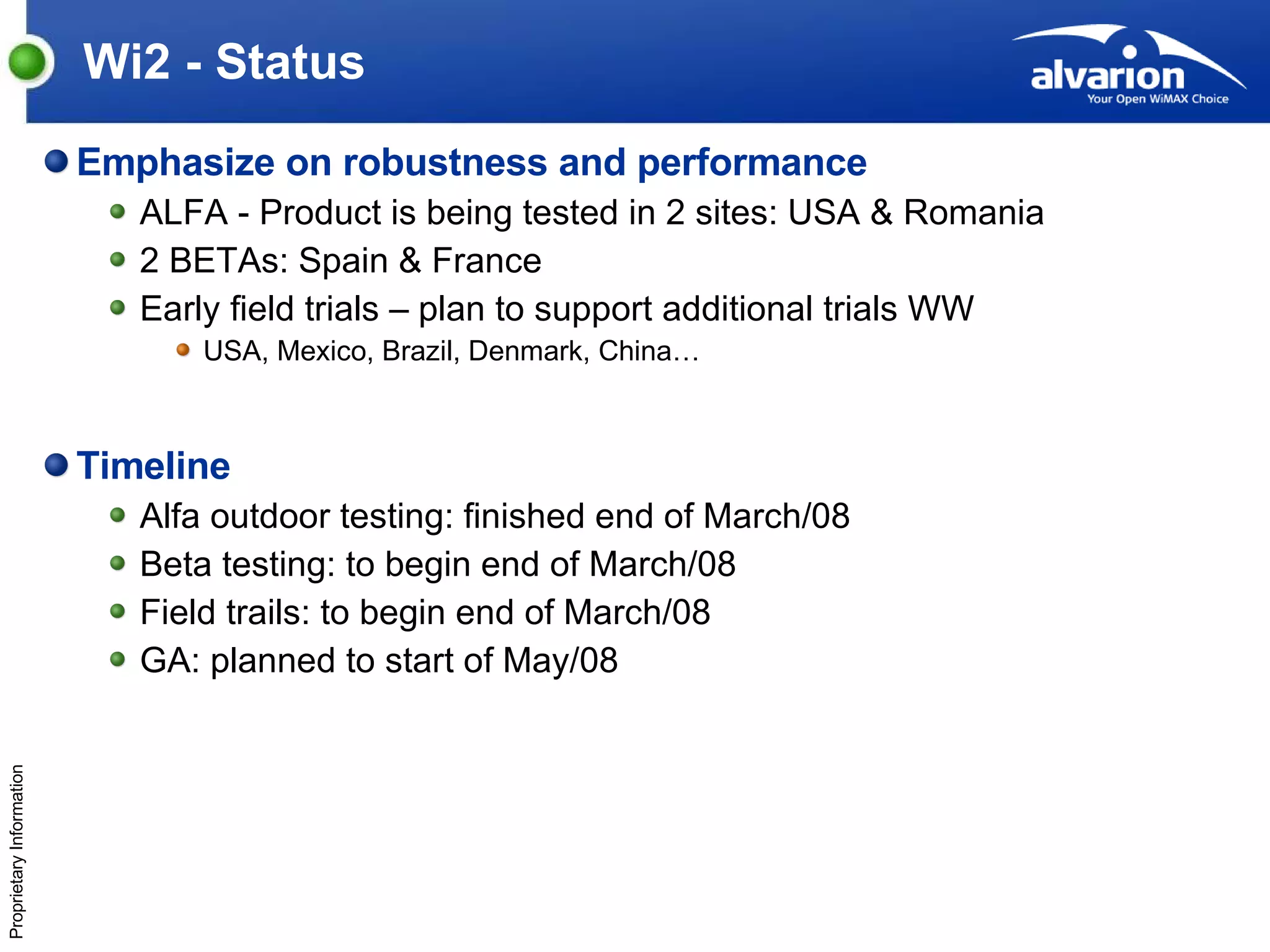 Wi2 - Status Emphasize on robustness and performance ALFA - Product is being tested in 2 sites: USA & Romania 2 BETAs: Spain & France Early field trials – plan to support additional trials WW USA, Mexico, Brazil, Denmark, China… Timeline Alfa outdoor testing: finished end of March/08 Beta testing: to begin end of March/08 Field trails: to begin end of March/08 GA: planned to start of May/08 