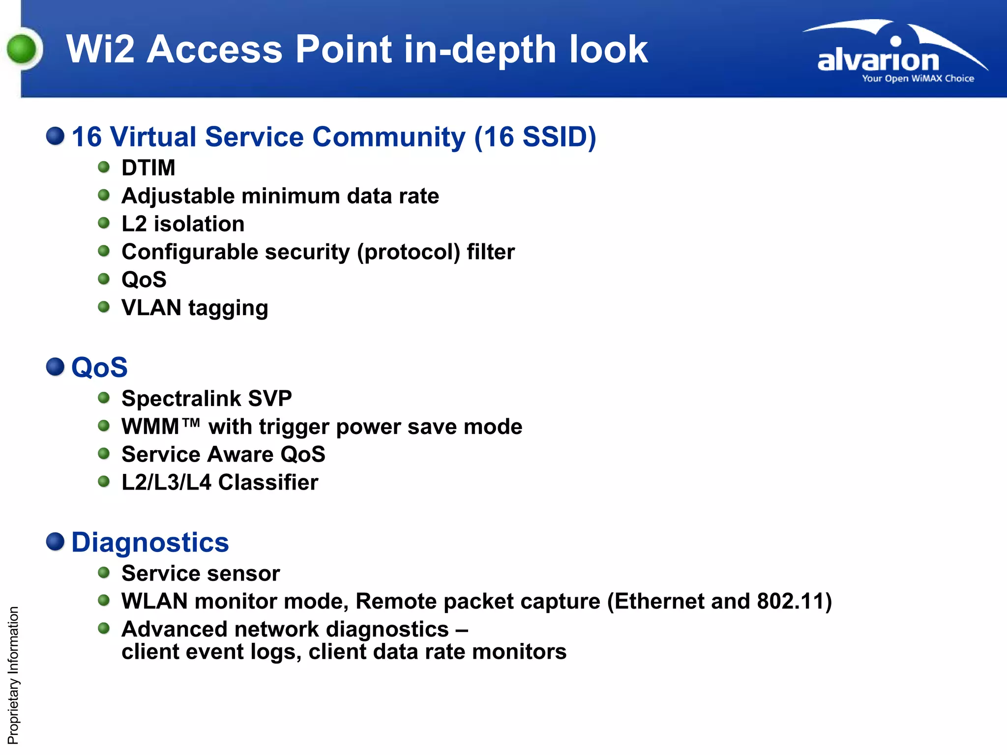 Wi2 Access Point in-depth look 16 Virtual Service Community (16 SSID) DTIM Adjustable minimum data rate L2 isolation Configurable security (protocol) filter QoS VLAN tagging QoS Spectralink SVP WMM™ with trigger power save mode Service Aware QoS L2/L3/L4 Classifier Diagnostics Service sensor WLAN monitor mode, Remote packet capture (Ethernet and 802.11) Advanced network diagnostics – client event logs, client data rate monitors 