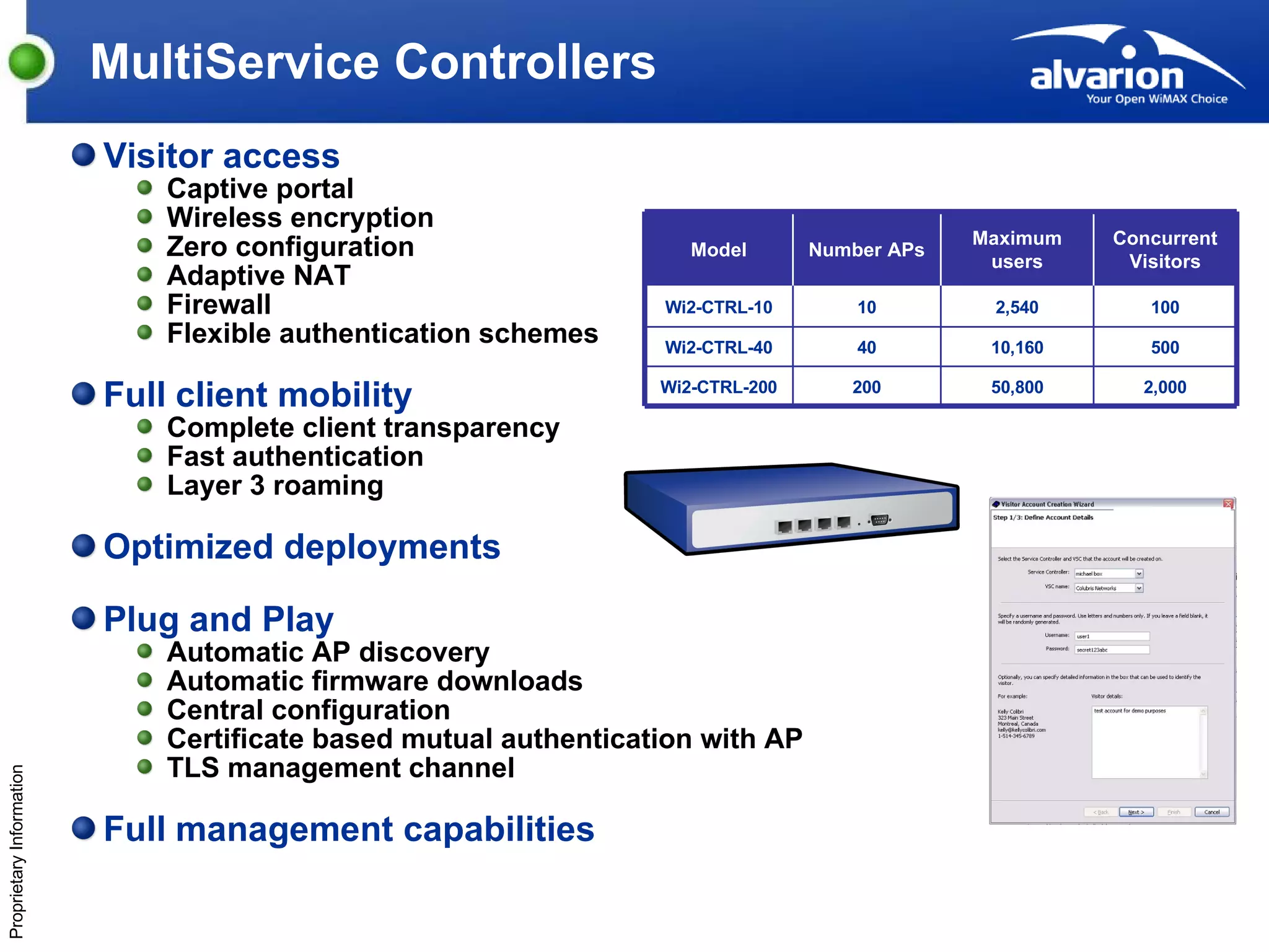 MultiService Controllers Visitor access  Captive portal Wireless encryption Zero configuration Adaptive NAT Firewall Flexible authentication schemes Full client mobility Complete client transparency Fast authentication Layer 3 roaming Optimized deployments Plug and Play  Automatic AP discovery Automatic firmware downloads  Central configuration Certificate based mutual authentication with AP TLS management channel Full management capabilities ka Model Number APs Maximum users Concurrent Visitors Wi2-CTRL-10 10 2,540 100 Wi2-CTRL-40 40 10,160 500 Wi2-CTRL-200 200 50,800 2,000 