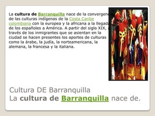 Cultura DE BarranquillaLa cultura de Barranquilla nace de.La cultura de Barranquilla nace de la convergencia de las culturas indígenas de la Costa Caribe colombiana con la europea y la africana a la llegada de los españoles a América. A partir del siglo XIX, a través de los inmigrantes que se asientan en la ciudad se hacen presentes los aportes de culturas como la árabe, la judía, la norteamericana, la alemana, la francesa y la italiana.