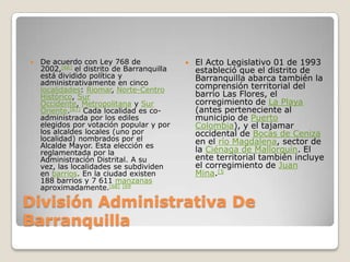 División Administrativa De BarranquillaDe acuerdo con Ley 768 de 2002,[66] el distrito de Barranquilla está dividido política y administrativamente en cinco localidades: Riomar, Norte-Centro Histórico, Sur Occidente, Metropolitana y Sur Oriente.[67] Cada localidad es co-administrada por los ediles elegidos por votación popular y por los alcaldes locales (uno por localidad) nombrados por el Alcalde Mayor. Esta elección es reglamentada por la Administración Distrital. A su vez, las localidades se subdividen en barrios. En la ciudad existen 188 barrios y 7 611 manzanas aproximadamente.[68][69El Acto Legislativo 01 de 1993 estableció que el distrito de Barranquilla abarca también la comprensión territorial del barrio Las Flores, el corregimiento de La Playa (antes perteneciente al municipio de Puerto Colombia), y el tajamar occidental de Bocas de Ceniza en el río Magdalena, sector de la Ciénaga de Mallorquín. El ente territorial también incluye el corregimiento de Juan Mina.[5