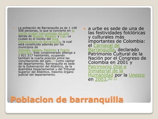 Poblacion de barranquillaLa población de Barranquilla es de 1 148 506 personas, lo que la convierte en la cuarta ciudad más poblada del país detrás de Bogotá, Medellín y Cali. La ciudad es el núcleo del Área Metropolitana de Barranquilla, la cual está constituida además por los municipios de Soledad, Galapa, Malambo y Puerto Colombia. Este conglomerado alberga a 1 821 517 habitantes, ocupando también la cuarta posición entre las conurbaciones del país.[2] Como capital del departamento, Barranquilla es sede de la Gobernación del Atlántico, de la Asamblea Departamental y del Tribunal Superior del Atlántico, máximo órgano judicial del departamento.a urbe es sede de una de las festividades folclóricas y culturales más importantes de Colombia: el Carnaval de Barranquilla, declarado Patrimonio Cultural de la Nación por el Congreso de Colombia en 2001 y Patrimonio Oral e Inmaterial de la Humanidad por la Unesco en 2003.[6][7