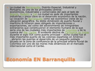 Economía EN BarranquillaLa ciudad de Barranquilla, Distrito Especial, Industrial y Portuario, es uno de los principales centros económicos, industriales y comerciales del país al lado de Bogotá, Medellín y Cali.La ciudad es sede de importantes industrias y pieza clave en el desarrollo económico de la nación. La vocación de Barranquilla como eje económico viene de su ubicación geográfica. Su doble dimensión de puerto fluvial y marítimo la hicieron paso obligado de importaciones y exportaciones, así como del advenimiento de inmigrantes extranjeros que constituyeron el elemento humano de la que sería una de las ciudades más importantes de Colombia y de la cuenca del Mar Caribe. El evidente declive de Cartagena de Indias durante el siglo XIX como puerto principal – dicha ciudad fue el más importante puerto de las colonias españolas en América -, abrieron las puertas al desarrollo de un pequeño poblado situado en la zona de confluencia de la principal arteria fluvial de Colombia con uno de los mares más dinámicos en el mercado internacional como el Caribe.