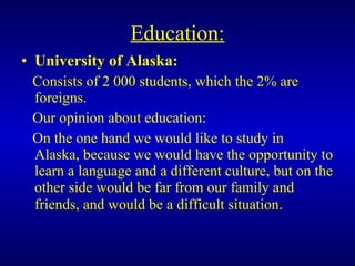 Education: University of Alaska: Consists of 2 000 students, which the 2% are foreigns. Our opinion about education: On the one hand we would like to study in Alaska, because we would have the opportunity to learn a language and a different culture, but on the other side would be far from our family and friends, and would be a difficult situation . 