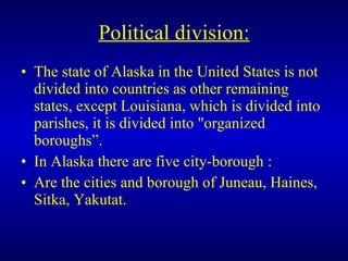 Political division: The state of Alaska in the United States is not divided into countries as other remaining states, except Louisiana, which is divided into parishes, it is divided into "organized boroughs”. In Alaska there are five city-borough : Are the cities and borough of Juneau, Haines, Sitka, Yakutat. 