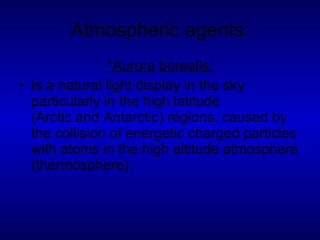 Atmospheric agents: *Aurora borealis: Is a natural light display in the sky particularly in the high latitude (Arctic and Antarctic) regions, caused by the collision of energetic charged particles with atoms in the high altitude atmosphere (thermosphere). 