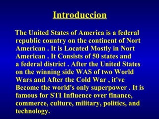 Introduccion The United States of America is a federal republic country on the continent of Nort American . It is Located Mostly in Nort American . It Consists of 50 states and a federal district . After the United States on the winning side WAS of two World Wars and After the Cold War , it've Become the world's only superpower . It is famous for STI Influence over finance, commerce, culture, military, politics, and technology. 