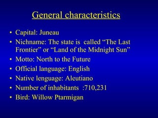 General characteristics   Capital: Juneau Nichname: The state is  called “The Last Frontier” or “Land of the Midnight Sun” Motto: North to the Future   Official language: English Native lenguage: Aleutiano Number of inhabitants  :710,231  Bird: Willow Ptarmigan 