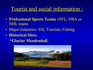 Tourist and social information  : Professional Sports Teams : NFL, NBA or NHL teams Major Industries :Oil, Tourism, Fishing Historical Sites: *Glaciar Mendenhall. 