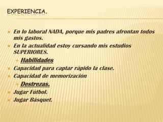 EXPERIENCIA.


   En lo laboral NADA, porque mis padres afrontan todos
    mis gastos.
   En la actualidad estoy cursando mis estudios
    SUPERIORES.
     Habilidades
   Capacidad para captar rápido la clase.
   Capacidad de memorización
     Destrezas.
   Jugar Fútbol.
   Jugar Básquet.
 