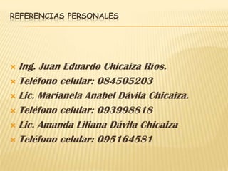 REFERENCIAS PERSONALES




 Ing. Juan Eduardo Chicaiza Ríos.
 Teléfono celular: 084505203

 Lic. Marianela Anabel Dávila Chicaiza.

 Teléfono celular: 093998818

 Lic. Amanda Liliana Dávila Chicaiza

 Teléfono celular: 095164581
 