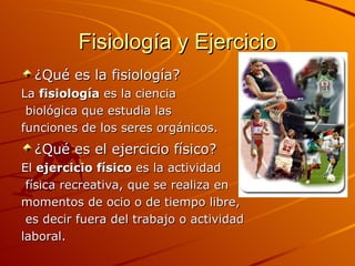 Fisiología y Ejercicio ¿Qué es la fisiología?    La  fisiología  es la ciencia biológica que estudia las  funciones de los seres orgánicos. ¿Qué es el ejercicio físico?   El  ejercicio físico  es la actividad física recreativa, que se realiza en  momentos de ocio o de tiempo libre, es decir fuera del trabajo o actividad  laboral.  