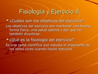 Fisiología y Ejercicio II ¿Cuáles son los objetivos del ejercicio?   Los objetivos del ejercicio son mantener una buena forma física, una salud optima y por que no también divertirse. ¿Qué es la fisiología del ejercicio?   Es una rama científica que estudia el organismo de los seres vivos cuando hacen ejercicio 
