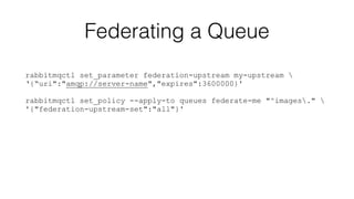 Federating a Queue 
rabbitmqctl set_parameter federation-upstream my-upstream  
‘{“uri":"amqp://server-name","expires":3600000}' 
! 
rabbitmqctl set_policy --apply-to queues federate-me "^images."  
'{"federation-upstream-set":"all"}' 
 