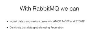 With RabbitMQ we can 
• Ingest data using various protocols: AMQP, MQTT and STOMP 
• Distribute that data globally using Federation 
 