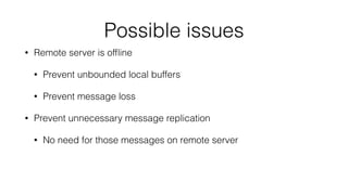 Possible issues 
• Remote server is offline 
• Prevent unbounded local buffers 
• Prevent message loss 
• Prevent unnecessary message replication 
• No need for those messages on remote server 
 