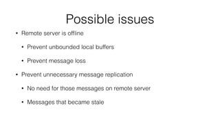 Possible issues 
• Remote server is offline 
• Prevent unbounded local buffers 
• Prevent message loss 
• Prevent unnecessary message replication 
• No need for those messages on remote server 
• Messages that became stale 
 