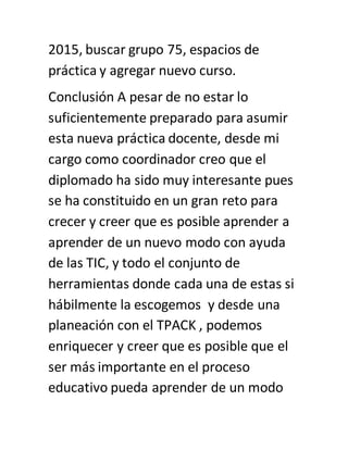 2015, buscar grupo 75, espacios de
práctica y agregar nuevo curso.
Conclusión A pesar de no estar lo
suficientemente preparado para asumir
esta nueva práctica docente, desde mi
cargo como coordinador creo que el
diplomado ha sido muy interesante pues
se ha constituido en un gran reto para
crecer y creer que es posible aprender a
aprender de un nuevo modo con ayuda
de las TIC, y todo el conjunto de
herramientas donde cada una de estas si
hábilmente la escogemos y desde una
planeación con el TPACK , podemos
enriquecer y creer que es posible que el
ser más importante en el proceso
educativo pueda aprender de un modo
 