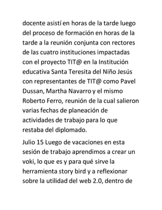 docente asistí en horas de la tarde luego
del proceso de formación en horas de la
tarde a la reunión conjunta con rectores
de las cuatro instituciones impactadas
con el proyecto TIT@ en la Institución
educativa Santa Teresita del Niño Jesús
con representantes de TIT@ como Pavel
Dussan, Martha Navarro y el mismo
Roberto Ferro, reunión de la cual salieron
varias fechas de planeación de
actividades de trabajo para lo que
restaba del diplomado.
Julio 15 Luego de vacaciones en esta
sesión de trabajo aprendimos a crear un
voki, lo que es y para qué sirve la
herramienta story bird y a reflexionar
sobre la utilidad del web 2.0, dentro de
 