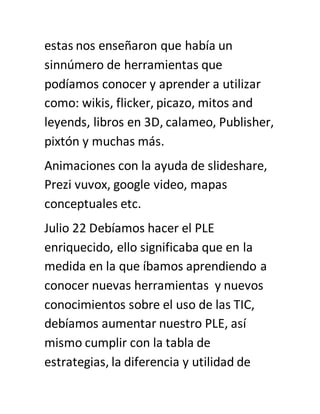 estas nos enseñaron que había un
sinnúmero de herramientas que
podíamos conocer y aprender a utilizar
como: wikis, flicker, picazo, mitos and
leyends, libros en 3D, calameo, Publisher,
pixtón y muchas más.
Animaciones con la ayuda de slideshare,
Prezi vuvox, google video, mapas
conceptuales etc.
Julio 22 Debíamos hacer el PLE
enriquecido, ello significaba que en la
medida en la que íbamos aprendiendo a
conocer nuevas herramientas y nuevos
conocimientos sobre el uso de las TIC,
debíamos aumentar nuestro PLE, así
mismo cumplir con la tabla de
estrategias, la diferencia y utilidad de
 