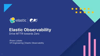 1
Elastic Observability
Drive MTTR towards Zero
Álvaro Lobato
VP Engineering | Elastic Observability
 