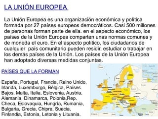 LA UNIÓN EUROPEA  La Unión Europea es una organización económica y política formada por 27 países europeos democráticos. Casi 500 millones de personas forman parte de ella. en el aspecto económico, los países de la Unión Europea comparten unas normas comunes y de moneda el euro. En el aspecto político, los ciudadanos de cualquier  país comunitario pueden residir, estudiar o trabajar en los demás países de la Unión. Los países de la Unión Europea han adoptado diversas medidas conjuntas. PAÍSES QUE LA FORMAN España, Portugal, Francia, Reino Unido, Irlanda, Luxemburgo, Bélgica, Países Bajos, Malta, Italia, Eslovenia, Austria, Alemania, Dinamarca, Polonia,Rep. Checa, Eslovaquia, Hungría, Rumania, Bulgaria, Grecia, Chipre, Suecia, Finlandia, Estonia, Letonia y Lituania. 