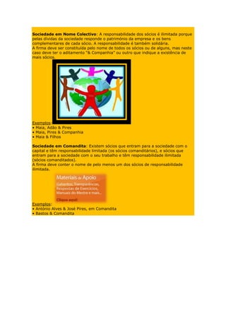 Sociedade em Nome Colectivo: A responsabilidade dos sócios é ilimitada porque
pelas dívidas da sociedade responde o património da empresa e os bens
complementares de cada sócio. A responsabilidade é também solidária.
A firma deve ser constituída pelo nome de todos os sócios ou de alguns, mas neste
caso deve ter o aditamento “& Companhia” ou outro que indique a existência de
mais sócios.




Exemplos:
• Maia, Adão & Pires
• Maia, Pires & Companhia
• Maia & Filhos

Sociedade em Comandita: Existem sócios que entram para a sociedade com o
capital e têm responsabilidade limitada (os sócios comanditários), e sócios que
entram para a sociedade com o seu trabalho e têm responsabilidade ilimitada
(sócios comanditados).
A firma deve conter o nome de pelo menos um dos sócios de responsabilidade
ilimitada.




Exemplos:
• António Alves & José Pires, em Comandita
• Bastos & Comandita
 