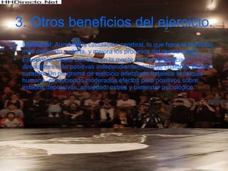 3.   Otros beneficios del ejercicio. Intelectual: Aumenta la circulación cerebral, lo que hace al individuo más despierto y alerta, y mejora los procesos del pensamiento.  Emocional: Opera cambios en la mente del hombre hacia direcciones más positivas independientemente de cualquier efecto curativo. Un programa de ejercicio adecuado fortalece la psiquis humana, produciendo moderados efectos pero positivos sobre estados depresivos, ansiedad, estrés y bienestar psicológico. 