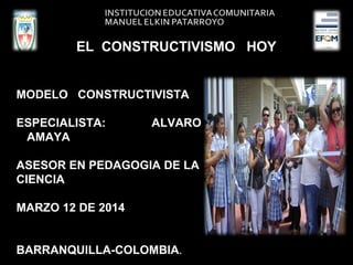 EL CONSTRUCTIVISMO HOY
MODELO CONSTRUCTIVISTA
ESPECIALISTA: ALVARO
AMAYA
ASESOR EN PEDAGOGIA DE LA
CIENCIA
MARZO 12 DE 2014
BARRANQUILLA-COLOMBIA.
 