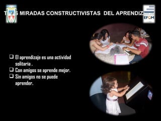  El aprendizaje es una actividad
solitaria .
 Con amigos se aprende mejor.
 Sin amigos no se puede
aprender.
TRES MIRADAS CONSTRUCTIVISTAS DEL APRENDIZAJE
 