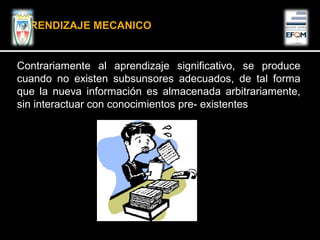 Contrariamente al aprendizaje significativo, se produce
cuando no existen subsunsores adecuados, de tal forma
que la nueva información es almacenada arbitrariamente,
sin interactuar con conocimientos pre- existentes
APRENDIZAJE MECANICO
 
