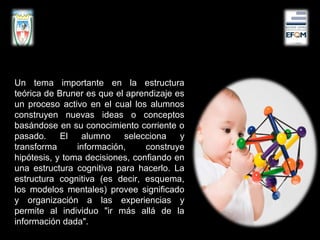 Un tema importante en la estructura
teórica de Bruner es que el aprendizaje es
un proceso activo en el cual los alumnos
construyen nuevas ideas o conceptos
basándose en su conocimiento corriente o
pasado. El alumno selecciona y
transforma información, construye
hipótesis, y toma decisiones, confiando en
una estructura cognitiva para hacerlo. La
estructura cognitiva (es decir, esquema,
los modelos mentales) provee significado
y organización a las experiencias y
permite al individuo "ir más allá de la
información dada".
 