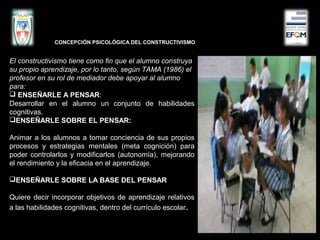 El constructivismo tiene como fin que el alumno construya
su propio aprendizaje, por lo tanto, según TAMA (1986) el
profesor en su rol de mediador debe apoyar al alumno
para:
 ENSEÑARLE A PENSAR:
Desarrollar en el alumno un conjunto de habilidades
cognitivas.
ENSEÑARLE SOBRE EL PENSAR:
Animar a los alumnos a tomar conciencia de sus propios
procesos y estrategias mentales (meta cognición) para
poder controlarlos y modificarlos (autonomía), mejorando
el rendimiento y la eficacia en el aprendizaje.
ENSEÑARLE SOBRE LA BASE DEL PENSAR
Quiere decir incorporar objetivos de aprendizaje relativos
a las habilidades cognitivas, dentro del currículo escolar.
CONCEPCIÓN PSICOLÓGICA DEL CONSTRUCTIVISMO
 