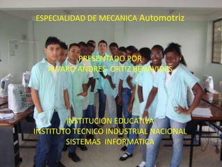 ESPECIALIDAD DE MECANICA Automotriz



          PRESENTADO POR
   ALVARO ANDRES ORTIZ BENAVIDES




        INSTITUCION EDUCATIVA
INSTITUTO TECNICO INDUSTRIAL NACIONAL
        SISTEMAS INFORMATICA
 