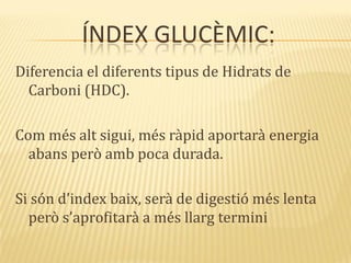 ÍNDEX GLUCÈMIC:
Diferencia el diferents tipus de Hidrats de
Carboni (HDC).
Com més alt sigui, més ràpid aportarà energia
abans però amb poca durada.
Si són d’index baix, ser{ de digestió més lenta
però s’aprofitar{ a més llarg termini
 
