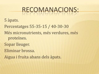 RECOMANACIONS:
5 àpats.
Percentatges 55-35-15 / 40-30-30
Més micronutrients, més verdures, més
proteïnes.
Sopar lleuger.
Eliminar brossa.
Aigua i fruita abans dels àpats.
 