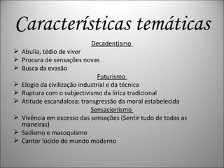 Características temáticas Decadentismo  Abulia, tédio de viver Procura de sensações novas Busca da evasão Futurismo  Elogio da civilização industrial e da técnica Ruptura com o subjectivismo da lírica tradicional Atitude escandalosa: transgressão da moral estabelecida Sensacionismo  Vivência em excesso das sensações (Sentir tudo de todas as maneiras) Sadismo e masoquismo Cantor lúcido do mundo moderno 