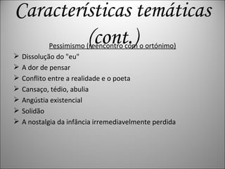 Pessimismo (reencontro com o ortónimo) Dissolução do &quot;eu&quot; A dor de pensar Conflito entre a realidade e o poeta Cansaço, tédio, abulia Angústia existencial Solidão A nostalgia da infância irremediavelmente perdida Características temáticas (cont.) 