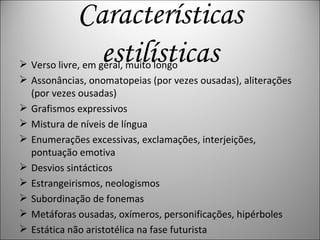 Características estilísticas Verso livre, em geral, muito longo  Assonâncias, onomatopeias (por vezes ousadas), aliterações (por vezes ousadas)  Grafismos expressivos  Mistura de níveis de língua  Enumerações excessivas, exclamações, interjeições, pontuação emotiva  Desvios sintácticos  Estrangeirismos, neologismos  Subordinação de fonemas  Metáforas ousadas, oxímeros, personificações, hipérboles  Estática não aristotélica na fase futurista  