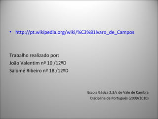 http:// pt.wikipedia.org / wiki /%C3%81lvaro_de_Campos Trabalho realizado por: João Valentim nº 10 /12ºD Salomé Ribeiro nº 18 /12ºD  Escola Básica 2,3/s de Vale de Cambra Disciplina de Português (2009/2010) 