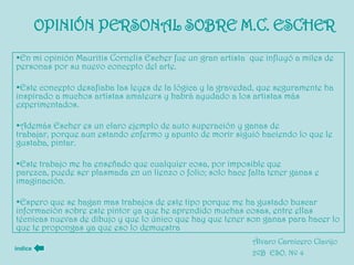 OPINIÓN PERSONAL SOBRE M.C. ESCHER
•En mi opinión Mauritis Cornelis Escher fue un gran artista que influyó a miles de
personas por su nuevo concepto del arte.

•Este concepto desafiaba las leyes de la lógica y la gravedad, que seguramente ha
inspirado a muchos artistas amateurs y habrá ayudado a los artistas más
experimentados.

•Además Escher es un claro ejemplo de auto superación y ganas de
trabajar, porque aun estando enfermo y apunto de morir siguió haciendo lo que le
gustaba, pintar.

•Este trabajo me ha enseñado que cualquier cosa, por imposible que
parezca, puede ser plasmada en un lienzo o folio; solo hace falta tener ganas e
imaginación.

•Espero que se hagan mas trabajos de este tipo porque me ha gustado buscar
información sobre este pintor ya que he aprendido muchas cosas, entre ellas
técnicas nuevas de dibujo y que lo único que hay que tener son ganas para hacer lo
que te propongas ya que eso lo demuestra
                                                             Álvaro Carnicero Clavijo
índice
                                                             2ºB ESO. Nº 4
 
