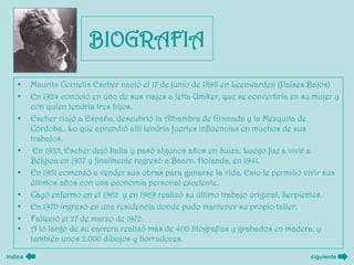BIOGRAFIA
   •     Maurits Cornelis Escher nació el 17 de junio de 1898 en Leenwarden (Países Bajos)
   •     En 1924 conoció en uno de sus viajes a Jetta Umiker, que se convertiría en su mujer y
         con quien tendría tres hijos.
   •     Escher viajó a España, descubrió la Alhambra de Granada y la Mezquita de
         Córdoba,. Lo que aprendió allí tendría fuertes influencias en muchos de sus
         trabajos.
   •      En 1935, Escher dejó Italia y pasó algunos años en Suiza. Luego fue a vivir a
         Bélgica en 1937 y finalmente regresó a Baarn, Holanda, en 1941.
   •     En 1951 comenzó a vender sus obras para ganarse la vida. Esto le permitió vivir sus
         últimos años con una economía personal excelente.
   •     Cayó enfermo en el 1962 y en 1969 realizó su último trabajo original, Serpientes.
   •     En 1970 ingresó en una residencia donde pudo mantener su propio taller.
   •     Falleció el 27 de marzo de 1972.
   •     A lo largo de su carrera realizó más de 400 litografías y grabados en madera, y
         también unos 2.000 dibujos y borradores.

índice                                                                                siguiente
 
