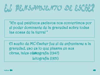 "¡En qué patéticos esclavos nos convertimos por
         el poder dominante de la gravedad sobre todas
         las cosas de la tierra! “

         El sueño de MC Escher fue el de enfrentarse a la
         gravedad, eso es lo que plasma en sus
         obras, tales como :
                       Litografía (1947)
                       Litografía (1951)

índice
 