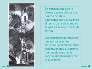 Se aprecia que son la
         misma escena desde dos
         puntos de vista
         diferentes, pero si se mira
         el techo de la de abajo se
         ve que es el suelo de la de
         arriba

         Las transformaciones son
         tan sutiles y están
         matemáticamente tan bien
         realizadas que el cerebro
         finalmente aceptar la
         escena simplemente como
         lo que se ve
índice                                 siguiente
 