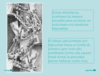 Zonas distintas se
           combinan de manera
           increíble para producir un
           cubo/casa con escaleras
           imposibles


         El dibujo esta formado por
         diferentes líneas en forma de
         cilindro, pero todo ello
         combinado forma una escena
         irreal donde la gravedad
         parece haberse vuelto loca

índice                            siguiente
 