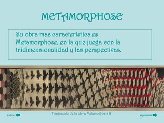 METAMORPHOSE
         Su obra mas característica es
         Metamorphose, en la que juega con la
         tridimensionalidad y las perspectivas.




índice
                     Fragmento de la obra Metamorfosis II   siguiente
 