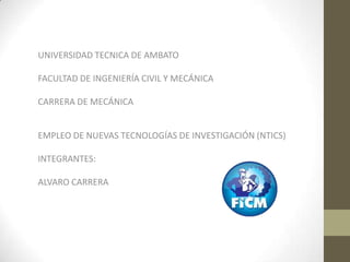UNIVERSIDAD TECNICA DE AMBATO

FACULTAD DE INGENIERÍA CIVIL Y MECÁNICA

CARRERA DE MECÁNICA


EMPLEO DE NUEVAS TECNOLOGÍAS DE INVESTIGACIÓN (NTICS)

INTEGRANTES:

ALVARO CARRERA
 